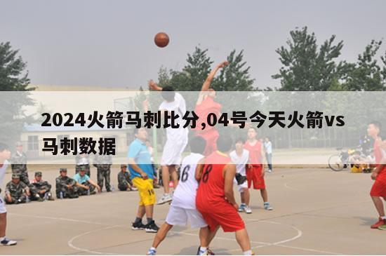 2024火箭马刺比分,04号今天火箭vs马刺数据