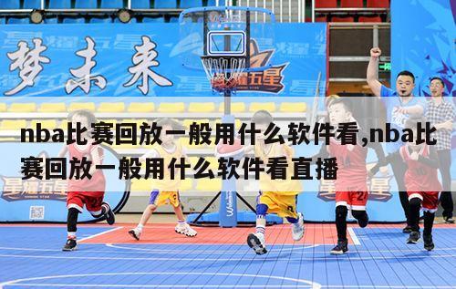 nba比赛回放一般用什么软件看,nba比赛回放一般用什么软件看直播