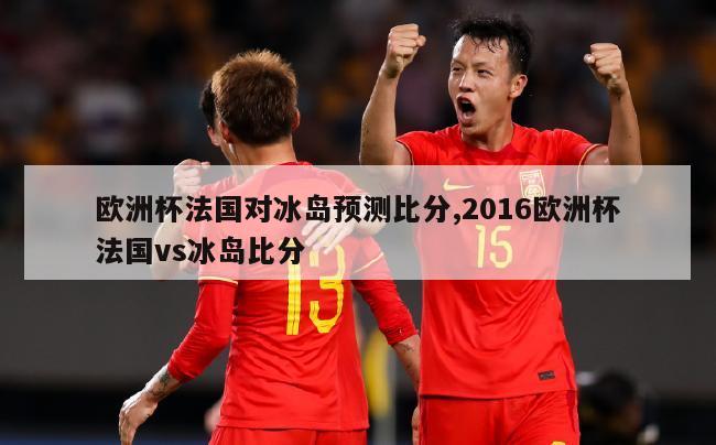 欧洲杯法国对冰岛预测比分,2016欧洲杯法国vs冰岛比分