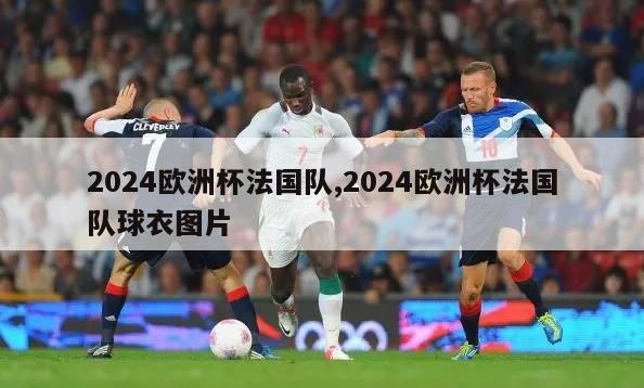 2024欧洲杯法国队,2024欧洲杯法国队球衣图片