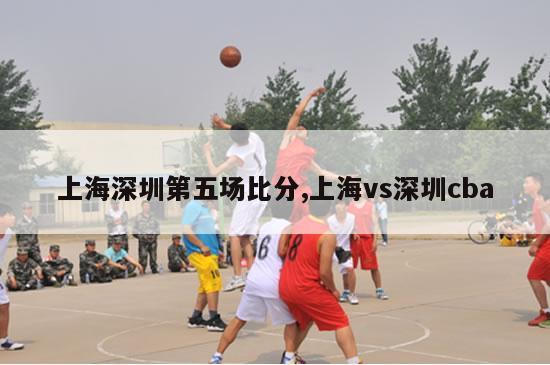 上海深圳第五场比分,上海vs深圳cba