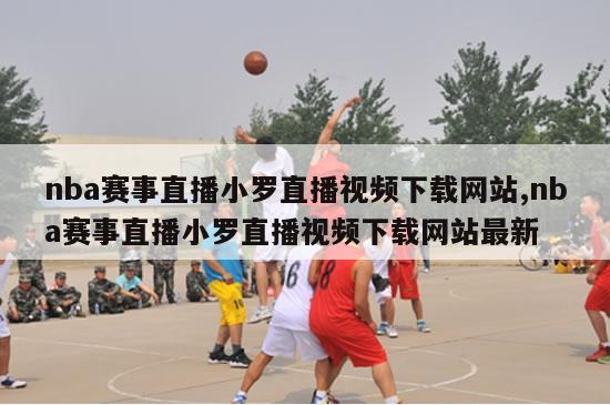 nba赛事直播小罗直播视频下载网站,nba赛事直播小罗直播视频下载网站最新