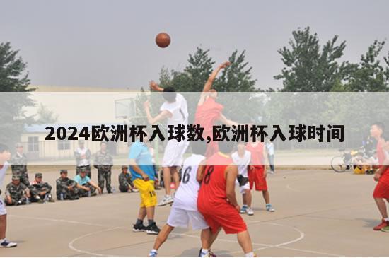 2024欧洲杯入球数,欧洲杯入球时间