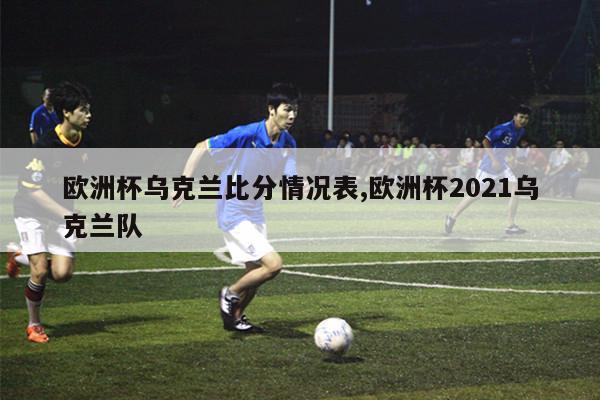 欧洲杯乌克兰比分情况表,欧洲杯2021乌克兰队