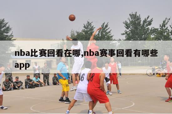 nba比赛回看在哪,nba赛事回看有哪些app