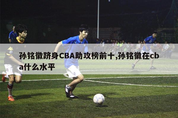 孙铭徽跻身CBA助攻榜前十,孙铭徽在cba什么水平