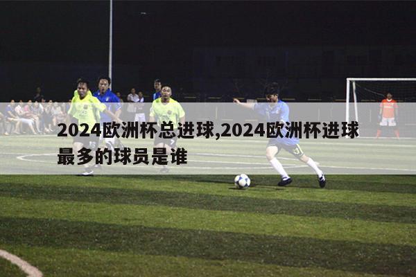 2024欧洲杯总进球,2024欧洲杯进球最多的球员是谁