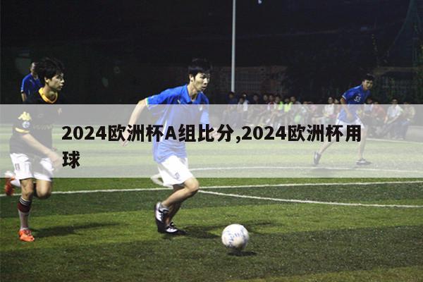 2024欧洲杯A组比分,2024欧洲杯用球