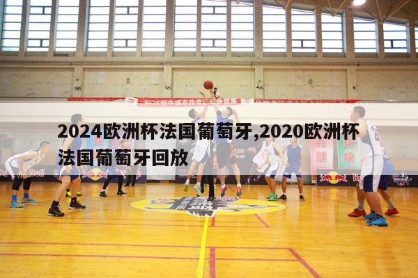 2024欧洲杯法国葡萄牙,2020欧洲杯法国葡萄牙回放