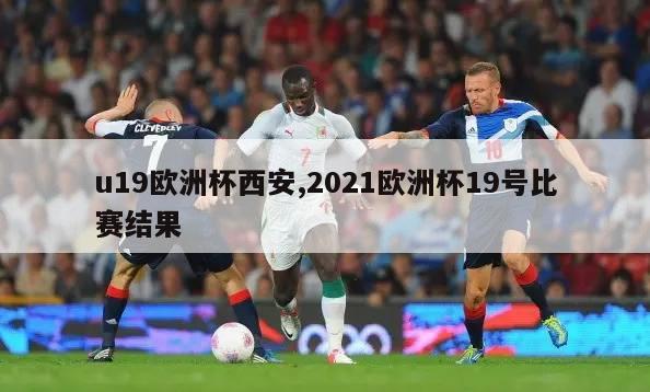 u19欧洲杯西安,2021欧洲杯19号比赛结果