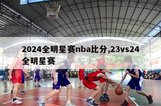 2024全明星赛nba比分,23vs24全明星赛